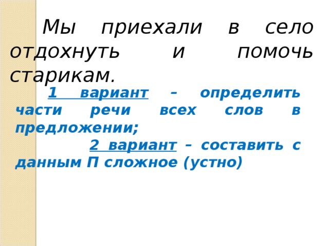 Мы приехали в село отдохнуть и помочь старикам.  1 вариант – определить части речи всех слов в предложении;  2 вариант – составить с данным П сложное (устно)