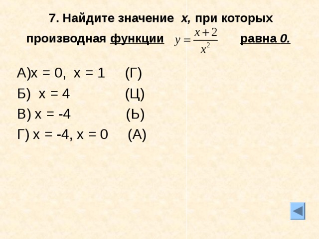 7. Найдите значение х, при которых производная функции  равна 0.  А)х = 0, х = 1 (Г) Б) х = 4 (Ц) В) х = -4 (Ь) Г) х = -4, х = 0 (А)