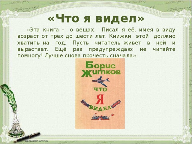 «Что я видел»  «Эта книга - о вещах. Писал я её, имея в виду возраст от трёх до шести лет. Книжки этой должно хватить на год. Пусть читатель живёт в ней и вырастает. Ещё раз предупреждаю: не читайте помногу! Лучше снова прочесть сначала». 