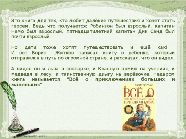Это книга для тех, кто любит далёкие путешествия и хочет стать героем. Ведь что получается: Робинзон был взрослый, капитан Немо был взрослый, пятнадцатилетний капитан Дик Сэнд был почти взрослый. Но дети тоже хотят путешествовать и ещё как!  И вот Борис Житков написал книгу о ребёнке, который отправился в путь по огромной стране, и рассказал, что он видел. А видел он и льва в зоопарке, и Красную армию на учениях, и медведя в лесу, и таинственную дзыгу на верёвочке. Недаром книга называется 