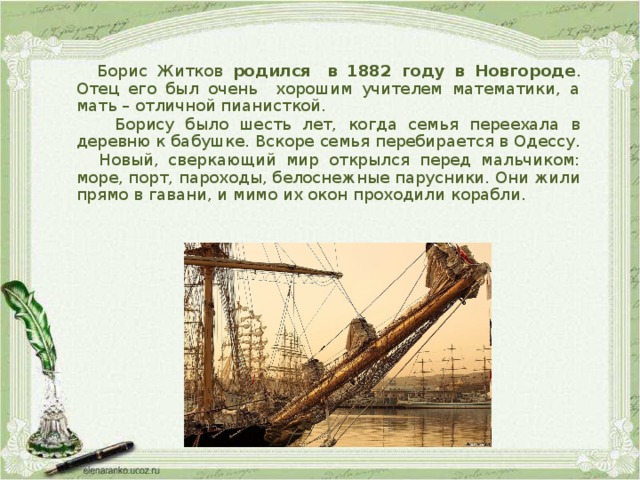 Борис Житков родился  в 1882 году в Новгороде . Отец его был очень хорошим учителем математики, а мать – отличной пианисткой.  Борису было шесть лет, когда семья переехала в деревню к бабушке. Вскоре семья перебирается в Одессу.  Новый, сверкающий мир открылся перед мальчиком: море, порт, пароходы, белоснежные парусники. Они жили прямо в гавани, и мимо их окон проходили корабли. 