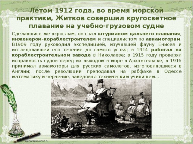 Летом 1912 года, во время морской практики, Житков совершил кругосветное плавание на учебно-грузовом судне Сделавшись же взрослым, он стал штурманом дальнего плавания , инженером-кораблестроителем и специалистом по авиамоторам . В1909 году руководил экспедицией, изучавшей фауну Енисея и исследовавшей его течение до самого устья; в 1914 работал на кораблестроительном заводе в Николаеве; в 1915 году проверял исправность судов перед их выходом в море в Архангельске; в 1916 принимал авиамоторы для русских самолетов, изготовлявшиеся в Англии; после революции преподавал на рабфаке в Одессе математику и черчение, заведовал техническим училищем...  