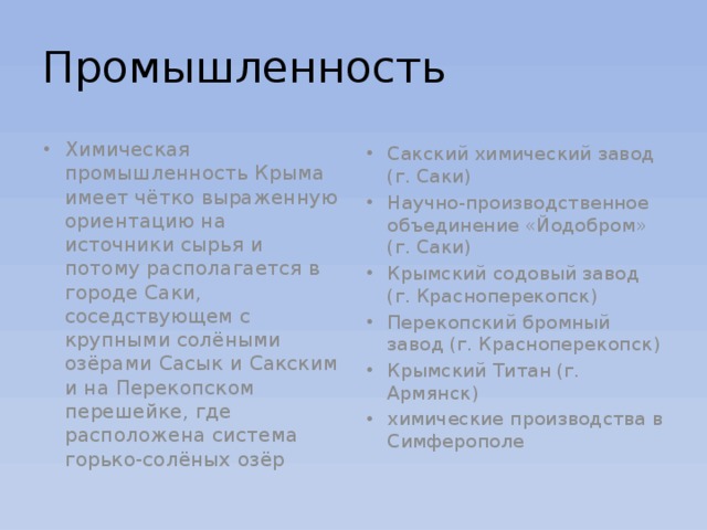 Промышленность Химическая промышленность Крыма имеет чётко выраженную ориентацию на источники сырья и потому располагается в городе Саки, соседствующем с крупными солёными озёрами Сасык и Сакским и на Перекопском перешейке, где расположена система горько-солёных озёр Сакский химический завод (г. Саки) Научно-производственное объединение «Йодобром» (г. Саки) Крымский содовый завод (г. Красноперекопск) Перекопский бромный завод (г. Красноперекопск) Крымский Титан (г. Армянск) химические производства в Симферополе 