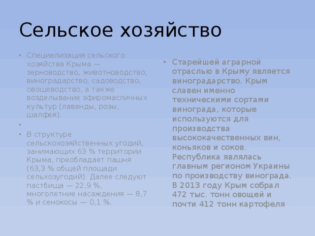 Сельское хозяйство Специализация сельского хозяйства Крыма — зерноводство, животноводство, виноградарство, садоводство, овощеводство, а также возделывание эфиромасличных культур (лаванды, розы, шалфея).   В структуре сельскохозяйственных угодий, занимающих 63 % территории Крыма, преобладает пашня (63,3 % общей площади сельхозугодий). Далее следуют пастбища — 22,9 %, многолетние насаждения — 8,7 % и сенокосы — 0,1 %. Старейшей аграрной отраслью в Крыму является виноградарство. Крым славен именно техническими сортами винограда, которые используются для производства высококачественных вин, коньяков и соков. Республика являлась главным регионом Украины по производству винограда. В 2013 году Крым собрал 472 тыс. тонн овощей и почти 412 тонн картофеля 