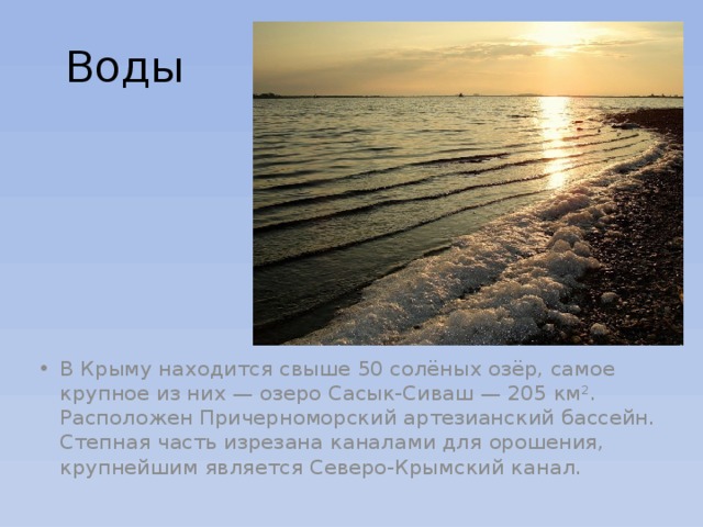 Воды В Крыму находится свыше 50 солёных озёр, самое крупное из них — озеро Сасык-Сиваш — 205 км². Расположен Причерноморский артезианский бассейн. Степная часть изрезана каналами для орошения, крупнейшим является Северо-Крымский канал. 