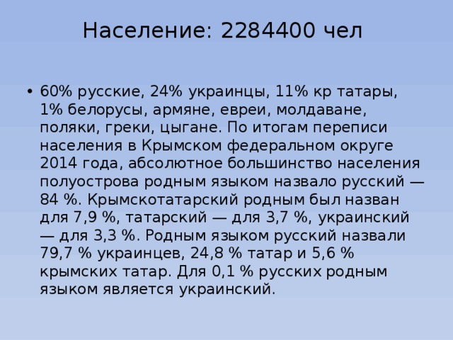 Население: 2284400 чел   60% русские, 24% украинцы, 11% кр татары, 1% белорусы, армяне, евреи, молдаване, поляки, греки, цыгане. По итогам переписи населения в Крымском федеральном округе 2014 года, абсолютное большинство населения полуострова родным языком назвало русский — 84 %. Крымскотатарский родным был назван для 7,9 %, татарский — для 3,7 %, украинский — для 3,3 %. Родным языком русский назвали 79,7 % украинцев, 24,8 % татар и 5,6 % крымских татар. Для 0,1 % русских родным языком является украинский. 