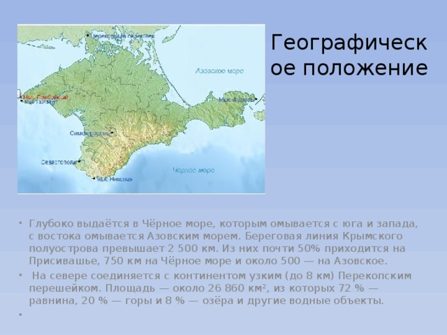 Географическое положение Глубоко выдаётся в Чёрное море, которым омывается с юга и запада, с востока омывается Азовским морем. Береговая линия Крымского полуострова превышает 2 500 км. Из них почти 50% приходится на Присивашье, 750 км на Чёрное море и около 500 — на Азовское.   На севере соединяется с континентом узким (до 8 км) Перекопским перешейком. Площадь — около 26 860 км², из которых 72 % — равнина, 20 % — горы и 8 % — озёра и другие водные объекты.   