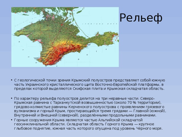 Рельеф С геологической точки зрения Крымский полуостров представляет собой южную часть Украинского кристаллического щита Восточно-Европейской платформы, в пределах которой выделяются Скифская плита и Крымская складчатая область.   По характеру рельефа полуостров делится на три неравные части: Северо-Крымская равнина с Тарханкутской возвышенностью (около 70 % территории), грядово-холмистые равнины Керченского полуострова с проявлением грязевого вулканизма и горный Крым, простирающийся тремя грядами — Главной (южной), Внутренней и Внешней (северной), разделёнными продольными равнинами. Горные сооружения Крыма являются частью Альпийской складчатой геосинклинальной области. Складчатая область Горного Крыма — крупное глыбовое поднятие, южная часть которого опущена под уровень Чёрного моря. 