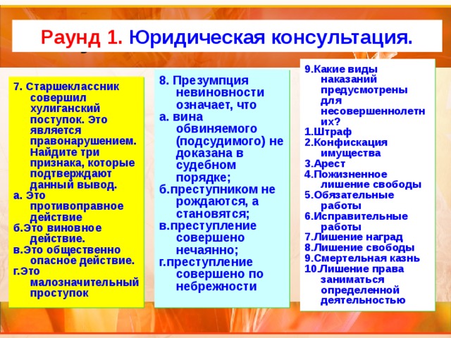 Актуализация темы Раунд 1. Юридическая консультация. 9.Какие виды наказаний предусмотрены для несовершеннолетних? 1.Штраф 2.Конфискация имущества 3.Арест 4.Пожизненное лишение свободы 5.Обязательные работы 6.Исправительные работы 7.Лишение наград 8.Лишение свободы 9.Смертельная казнь 10.Лишение права заниматься определенной деятельностью 8. Презумпция невиновности означает, что а. вина обвиняемого (подсудимого) не доказана в судебном порядке; б.преступником не рождаются, а становятся; в.преступление совершено нечаянно; г.преступление совершено по небрежности 7. Старшеклассник совершил хулиганский поступок. Это является правонарушением. Найдите три признака, которые подтверждают данный вывод. а. Это противоправное действие б.Это виновное действие. в.Это общественно опасное действие. г.Это малозначительный проступок 