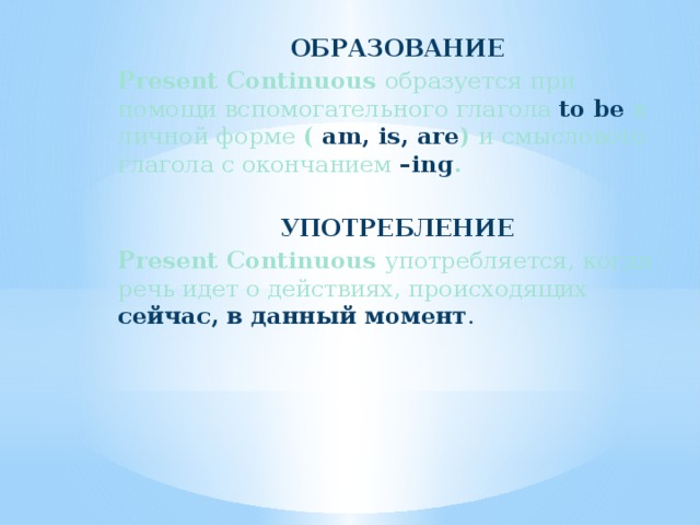 ОБРАЗОВАНИЕ Present Continuous образуется при помощи вспомогательного глагола to be  в личной форме ( am, is, are ) и смыслового глагола с окончанием  –ing .  УПОТРЕБЛЕНИЕ Present Continuous употребляется, когда речь идет о действиях, происходящих сейчас, в данный момент . 