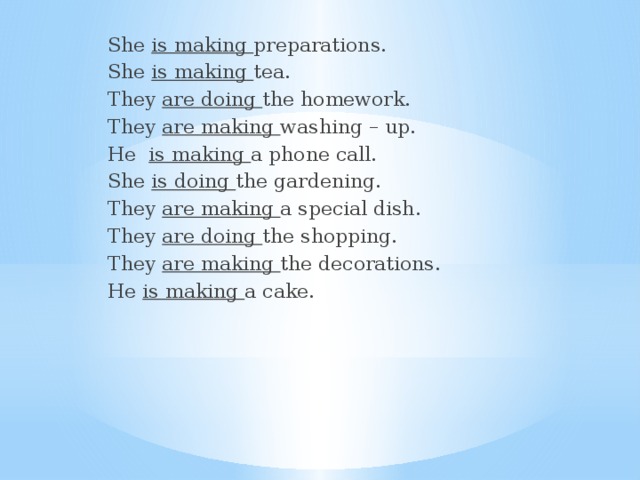 She is making preparations. She is making tea. They are doing the homework. They are making washing – up. He is making a phone call. She is doing the gardening. They are making a special dish. They are doing the shopping. They are making the decorations. He is making a cake. 