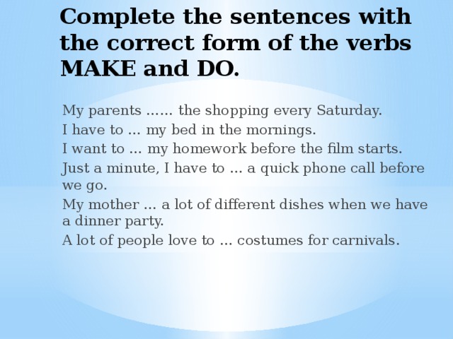 Complete the sentences with the correct form of the verbs MAKE and DO. My parents …… the shopping every Saturday. I have to … my bed in the mornings. I want to … my homework before the film starts. Just a minute, I have to … a quick phone call before we go. My mother … a lot of different dishes when we have a dinner party. A lot of people love to … costumes for carnivals. 