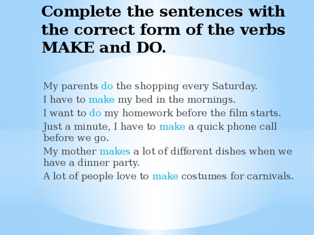 Complete the sentences with the correct form of the verbs MAKE and DO. My parents do the shopping every Saturday. I have to make my bed in the mornings. I want to do my homework before the film starts. Just a minute, I have to make a quick phone call before we go. My mother makes a lot of different dishes when we have a dinner party. A lot of people love to make costumes for carnivals. 