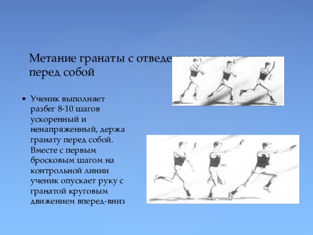 Метание гранаты с отведением вперед-вниз перед собой Ученик выполняет разбег 8-10 шагов ускоренный и ненапряженный, держа гранату перед собой. Вместе с первым бросковым шагом на контрольной линии ученик опускает руку с гранатой круговым движением вперед-вниз 