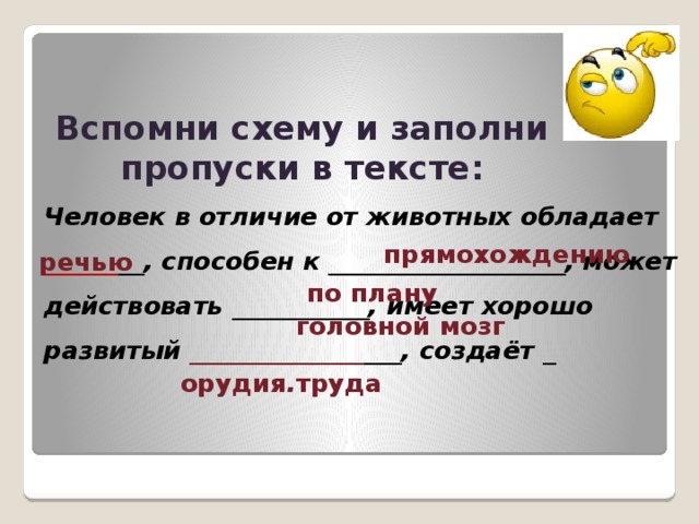 Вспомни схему и заполни пропуски в тексте: Человек в отличие от животных обладает ______ __, способен к ___________________, может действовать ___________, имеет хорошо развитый ______________ ___, создаёт _ прямохождению речью по плану головной мозг  орудия . труда 