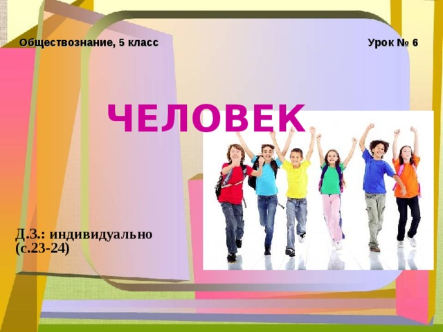 Обществознание, 5 класс Урок № 6 ЧЕЛОВЕК  Д.З.: индивидуально (с.23-24) 