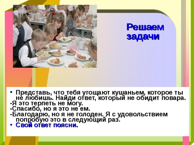 Решаем  задачи Представь, что тебя угощают кушаньем, которое ты не любишь. Найди ответ, который не обидит повара. -Я это терпеть не могу. -Спасибо, но я это не ем. -Благодарю, но я не голоден. Я с удовольствием попробую это в следующий раз. Свой ответ поясни. 