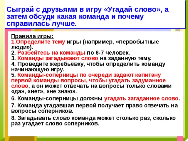 Сыграй с друзьями в игру «Угадай слово», а затем обсуди какая команда и почему справилась лучше. Правила игры: 1.Определите тему игры (например, «первобытные люди»). 2. Разбейтесь на команды по 6-7 человек. 3. Команды загадывают слово на заданную тему. 4. Проведите жеребьёвку, чтобы определить команду начинающую игру. 5. Команды-соперницы по очереди задают капитану первой команды вопросы, чтобы угадать задуманное слово , а он может отвечать на вопросы только словами «да», «нет», «не знаю». 6. Команды-соперницы должны угадать загаданное слово . 7. Команда угадавшая первой получает право отвечать на вопросы соперников. 8. Загадывать слово команда может столько раз, сколько раз угадает слово соперников. 