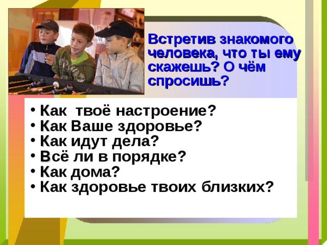 Встретив знакомого человека, что ты ему скажешь? О чём спросишь? К ак твоё настроение? К ак Ваше здоровье? К ак идут дела? В сё ли в порядке? К ак дома? Как здоровье твоих близких? 