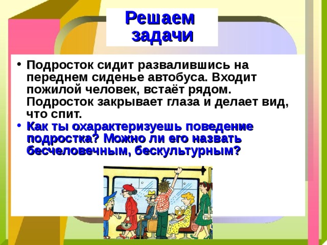 Решаем  задачи П одросток сидит развалившись на переднем сиденье автобуса. Входит пожилой человек, встаёт рядом. Подросток закрывает глаза и делает вид, что спит. Как ты охарактеризуешь поведение подростка? Можно ли его назвать бесчеловечным, бескультурным? 