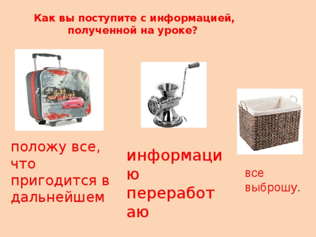 Как вы поступите с информацией, полученной на уроке?   положу все, что пригодится в дальнейшем информацию переработаю все выброшу . 