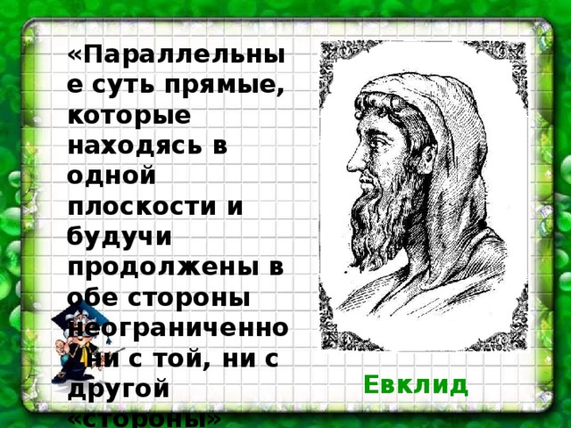 «Параллельные суть прямые, которые находясь в одной плоскости и будучи продолжены в обе стороны неограниченно, ни с той, ни с другой «стороны» между собой не встречаются.» Евклид 