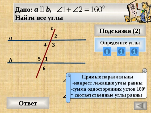 Дано: а ll b, Найти все углы с Подсказка (2) 2 а Определите углы 4 3 1 5 b 6 Прямые параллельны -накрест лежащие углы равны  -сумма односторонних углов 180 0 соответственные углы равны Ответ 