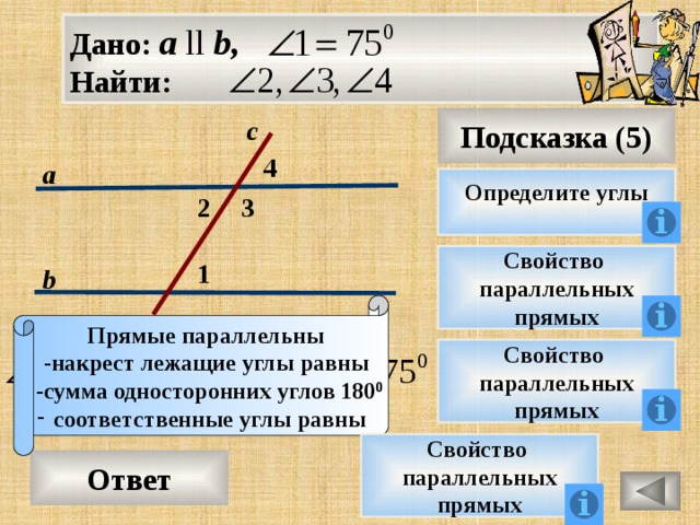 Дано: а ll b, Найти: Подсказка (5) с 4 а Определите углы 3 2 Свойство параллельных прямых 1 b Прямые параллельны -накрест лежащие углы равны  -сумма односторонних углов 180 0 соответственные углы равны Свойство параллельных прямых Свойство параллельных прямых Ответ 