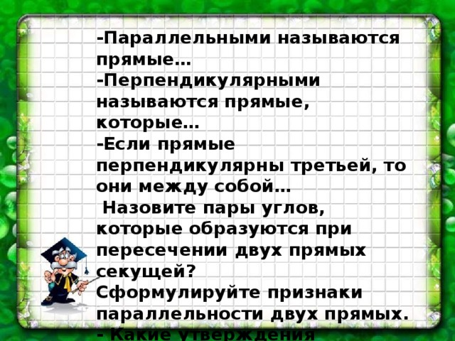 -Параллельными называются прямые… -Перпендикулярными называются прямые, которые… -Если прямые перпендикулярны третьей, то они между собой…   Назовите пары углов, которые образуются при пересечении двух прямых секущей? Сформулируйте признаки параллельности двух прямых. - Какие утверждения называются аксиомами? - Сформулируйте аксиому параллельных прямых. 