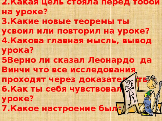 1.Какова была тема урока? 2.Какая цель стояла перед тобой на уроке? 3.Какие новые теоремы ты усвоил или повторил на уроке? 4.Какова главная мысль, вывод урока? 5Верно ли сказал Леонардо да Винчи что все исследования проходят через доказательства 6.Как ты себя чувствовал на уроке? 7.Какое настроение было у тебя 