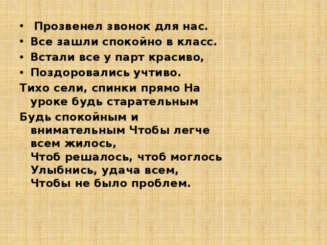  Прозвенел звонок для нас. Все зашли спокойно в класс. Встали все у парт красиво, Поздоровались учтиво. Тихо сели, спинки прямо На уроке будь старательным Будь спокойным и внимательным  Чтобы легче всем жилось,  Чтоб решалось, чтоб моглось  Улыбнись, удача всем,  Чтобы не было проблем.   