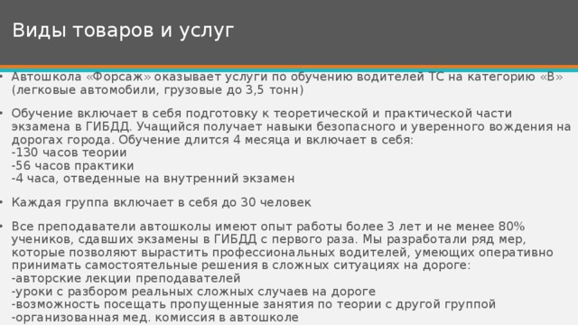 Виды товаров и услуг Автошкола «Форсаж» оказывает услуги по обучению водителей ТС на категорию «В» (легковые автомобили, грузовые до 3,5 тонн) Обучение включает в себя подготовку к теоретической и практической части экзамена в ГИБДД. Учащийся получает навыки безопасного и уверенного вождения на дорогах города. Обучение длится 4 месяца и включает в себя:  -130 часов теории  -56 часов практики  -4 часа, отведенные на внутренний экзамен Каждая группа включает в себя до 30 человек Все преподаватели автошколы имеют опыт работы более 3 лет и не менее 80% учеников, сдавших экзамены в ГИБДД с первого раза. Мы разработали ряд мер, которые позволяют вырастить профессиональных водителей, умеющих оперативно принимать самостоятельные решения в сложных ситуациях на дороге:  -авторские лекции преподавателей  -уроки с разбором реальных сложных случаев на дороге  -возможность посещать пропущенные занятия по теории с другой группой  -организованная мед. комиссия в автошколе 