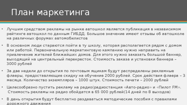 План маркетинга Лучшим средством рекламы на рынке автошкол является публикация в независимом рейтинге автошкол по данным ГИБДД. Большое значение имеют отзывы об автошколе на различных форумах автомобилистов В основном люди стараются пойти в ту школу, которая располагается рядом с домом или работой. Первоначальную маркетинговую кампанию нужно направить на привлечение жителей ближайших домов. Для этого нужно заказать большой баннер, выходящий на центральный перекресток. Стоимость заказа и установки баннера – 3000 рублей За две недели до открытия по почтовым ящикам будут распределены рекламные флаеры, предоставляющие скидку на обучение 2000 рублей. Срок действия флаера – 3 месяца. Количество экземпляров – 1000 штук. Стоимость печати – 2000 рублей Целесообразно пустить рекламу на радио(радиостанция «Авто-радио» и «Пилот FM».  Стоимость рекламы на радио обойдется в 65 000 рублей(14 дней по 8 выходов) В день открытия будут бесплатно раздаваться методические пособия с правилами дорожного движения 