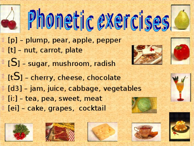 [p] – plump, pear, apple, pepper [t] – nut, carrot, plate [ S ] – sugar, mushroom, radish [t S ] – cherry, cheese, chocolate [d3] – jam, juice, cabbage, vegetables [i:] – tea, pea, sweet, meat [ei] – cake, grapes, cocktail 