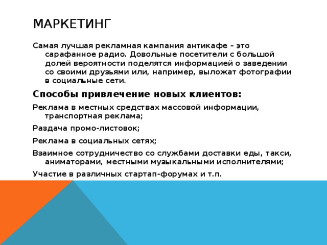 маркетинг Самая лучшая рекламная кампания антикафе – это сарафанное радио. Довольные посетители с большой долей вероятности поделятся информацией о заведении со своими друзьями или, например, выложат фотографии в социальные сети. Способы привлечение новых клиентов: Реклама в местных средствах массовой информации, транспортная реклама; Раздача промо-листовок; Реклама в социальных сетях; Взаимное сотрудничество со службами доставки еды, такси, аниматорами, местными музыкальными исполнителями; Участие в различных стартап-форумах и т.п.  