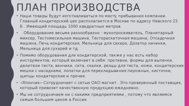 План производства Наши товары будут изготавливаться по месту пребывания компании. Главный кондитерский цех располагается в Москве по адресу Невского 23 Б . Имеющий площадь 1000 квадратных метров.  Оборудование весьма разнообразно : мукопросеиватель, Планетарный миксер, Тестомесильная машина, Тестораскаточная машина, Отсадочная машина, Печь кондитерская, Мельница для сахара, Дозатор начинки, Мельница для сухарей и тд. Помимо оборудования для кондитерской, также у нас есть набор инструментов, который включает в себя: противни, формы для выпечки, делители теста, венчики, сита, скалки, резцы для теста, ножи, кондитерские мешки с насадками, лопатки для перекладывания пирожных, кисточки, щипцы кондитерские и прочее. «Япончик» Сотрудничает с сетью ОАО магнит . Это проверенный поставщик, который привозит качественную продукцию ежедневно. Мы не сотрудничаем ни с какими предприятиями , потому что являемся самым большим цехом в России 