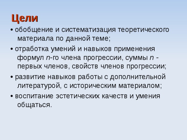 Цели • обобщение и систематизация теоретического материала по данной теме; • отработка умений и навыков применения формул n -го члена прогрессии, суммы n - первых членов, свойств членов прогрессии; • развитие навыков работы с дополнительной литературой, с историческим материалом; • воспитание эстетических качеств и умения общаться. 