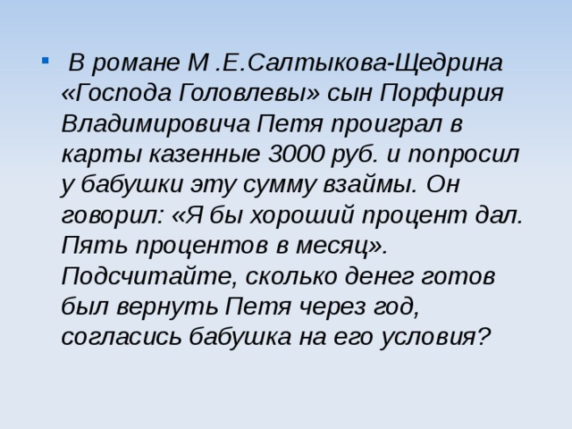  В романе М .Е.Салтыкова-Щедрина «Господа Головлевы» сын Порфирия Владимировича Петя проиграл в карты казенные 3000 руб. и попросил у бабушки эту сумму взаймы. Он говорил: «Я бы хороший процент дал. Пять процентов в месяц». Подсчитайте, сколько денег готов был вернуть Петя через год, согласись бабушка на его условия?  