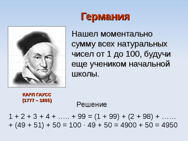 Германия Нашел моментально сумму всех натуральных чисел от 1 до 100, будучи еще учеником начальной школы. КАРЛ ГАУСС  (1777 – 1855) Решение 1 + 2 + 3 + 4 + ….. + 99 = (1 + 99) + (2 + 98) + …… + (49 + 51) + 50 = 100 ∙ 49 + 50 = 4900 + 50 = 4950 