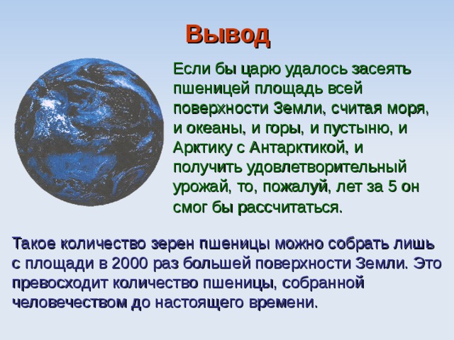Вывод Если бы царю удалось засеять пшеницей площадь всей поверхности Земли, считая моря, и океаны, и горы, и пустыню, и Арктику с Антарктикой, и получить удовлетворительный урожай, то, пожалуй, лет за 5 он смог бы рассчитаться.  Такое количество зерен пшеницы можно собрать лишь с площади в 2000 раз большей поверхности Земли. Это превосходит количество пшеницы, собранной человечеством до настоящего времени. 