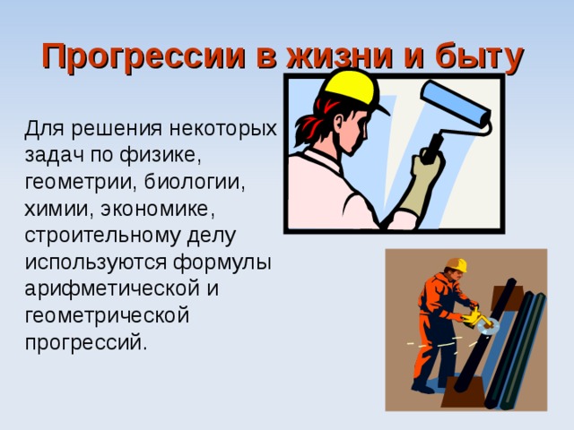 Прогрессии в жизни и быту  Для решения некоторых задач по физике, геометрии, биологии, химии, экономике, строительному делу используются формулы арифметической и  геометрической прогрессий. 
