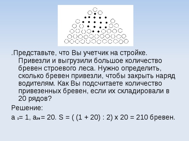 .Представьте, что Вы учетчик на стройке. Привезли и выгрузили большое количество бревен строевого леса. Нужно определить, сколько бревен привезли, чтобы закрыть наряд водителям. Как Вы подсчитаете количество привезенных бревен, если их складировали в 20 рядов? Решение: a  1 = 1, a 20  = 20. S = ( (1 + 20) : 2) х 20 = 210 бревен.   