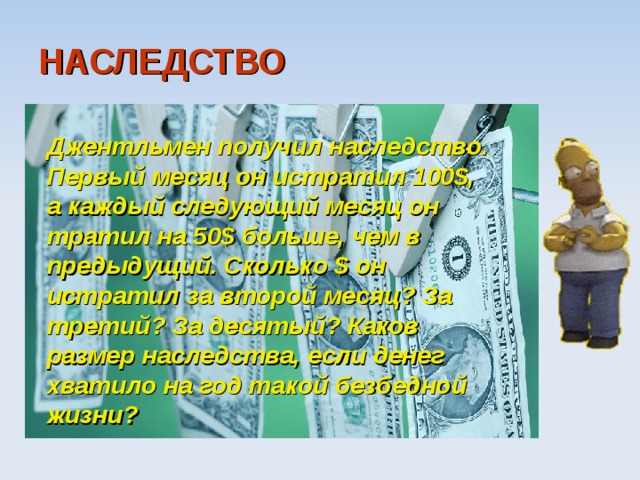 НАСЛЕДСТВО  Джентльмен получил наследство. Первый месяц он истратил 100$, а каждый следующий месяц он тратил на 50$ больше, чем в предыдущий. Сколько $ он истратил за второй месяц? За третий? За десятый? Каков размер наследства, если денег хватило на год такой безбедной жизни?  