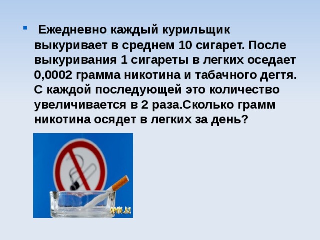  Ежедневно каждый курильщик выкуривает в среднем 10 сигарет. После выкуривания 1 сигареты в легких оседает 0,0002 грамма никотина и табачного дегтя. С каждой последующей это количество увеличивается в 2 раза.Сколько грамм никотина осядет в легких за день? 