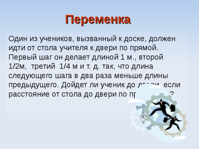 Переменка  Один из учеников, вызванный к доске, должен идти от стола учителя к двери по прямой. Первый шаг он делает длиной 1 м., второй 1/2м, третий 1/4  м и т. д. так, что длина следующего шага в два раза меньше длины предыдущего. Дойдет ли ученик до двери, если расстояние от стола до двери по прямой 3 м? 