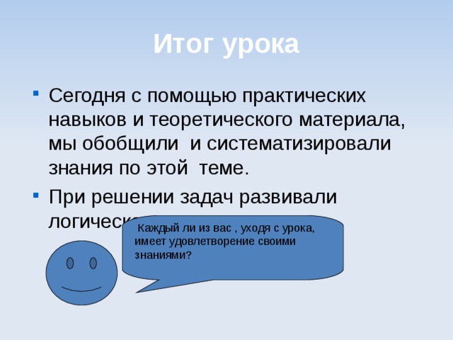 Итог урока Сегодня с помощью практических навыков и теоретического материала, мы обобщили и систематизировали знания по этой теме. При решении задач развивали логическое мышление.  Каждый ли из вас , уходя с урока, имеет удовлетворение своими знаниями? 