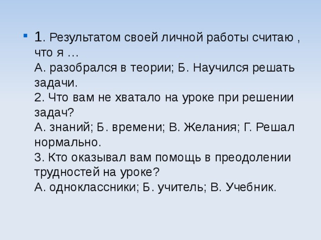 1 . Результатом своей личной работы считаю , что я …  А. разобрался в теории; Б. Научился решать задачи.  2. Что вам не хватало на уроке при решении задач?  А. знаний; Б. времени; В. Желания; Г. Решал нормально.  3. Кто оказывал вам помощь в преодолении трудностей на уроке?  А. одноклассники; Б. учитель; В. Учебник. 
