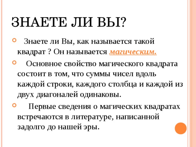 ЗНАЕТЕ ЛИ ВЫ?  Знаете ли Вы, как называется такой квадрат ? Он называется магическим.  Основное свойство магического квадрата состоит в том, что суммы чисел вдоль каждой строки, каждого столбца и каждой из двух диагоналей одинаковы.  Первые сведения о магических квадратах встречаются в литературе, написанной задолго до нашей эры.     