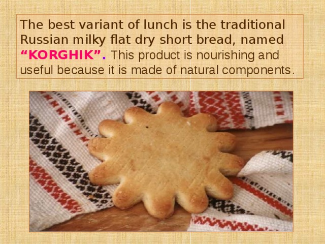 The best variant of lunch is the traditional Russian milky flat dry short bread, named  “KORGHIK” . This product is nourishing and useful because it is made of natural components . 