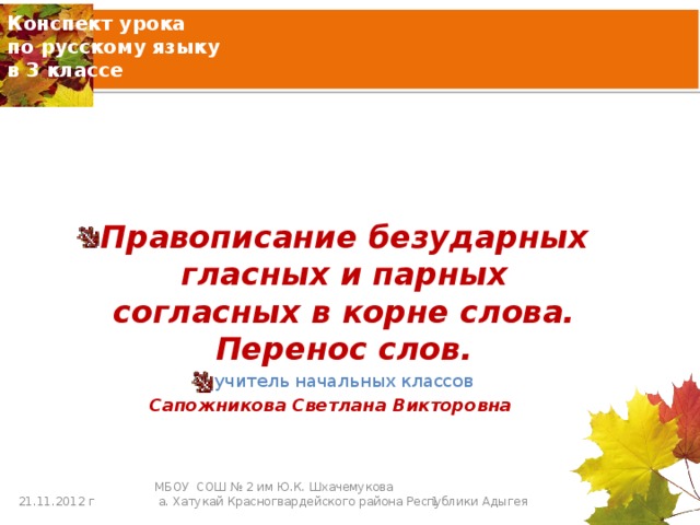 Конспект урока  по русскому языку  в 3 классе Правописание безударных гласных и парных согласных в корне слова. Перенос слов. учитель начальных классов Сапожникова Светлана Викторовна 21.11.2012 г  МБОУ СОШ № 2 им Ю.К. Шхачемукова  а. Хатукай Красногвардейского района Республики Адыгея 